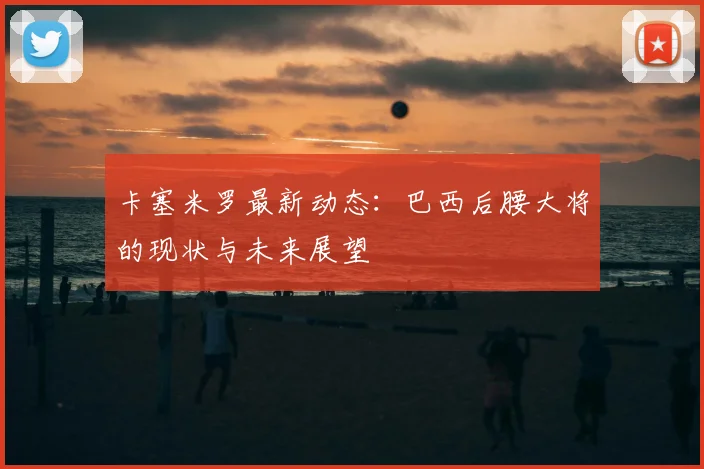 卡塞米罗最新动态:巴西后腰大将的现状与未来展望