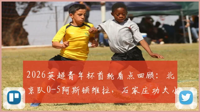 2026英超青年杯首轮看点回顾:北京队0-5阿斯顿维拉,石家庄功夫小负阿森纳,中国青训直面差距