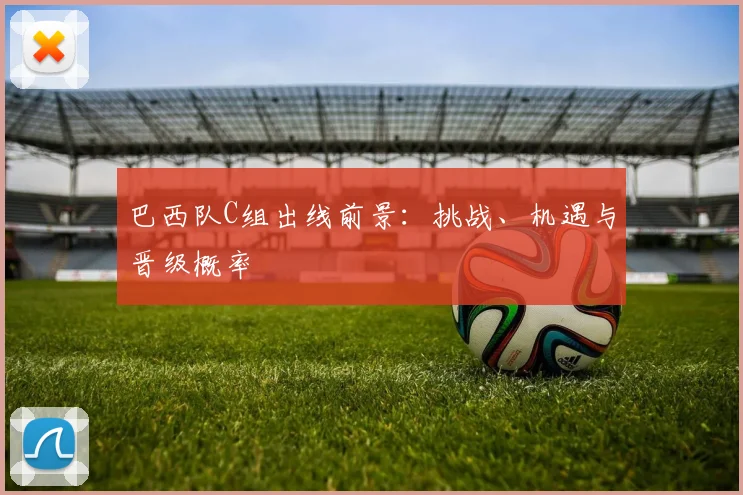 巴西队C组出线前景：挑战、机遇与晋级概率