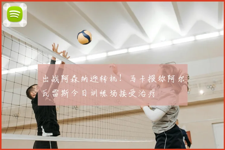 出战阿森纳迎转机！马卡报称阿尔瓦雷斯今日训练场接受治疗