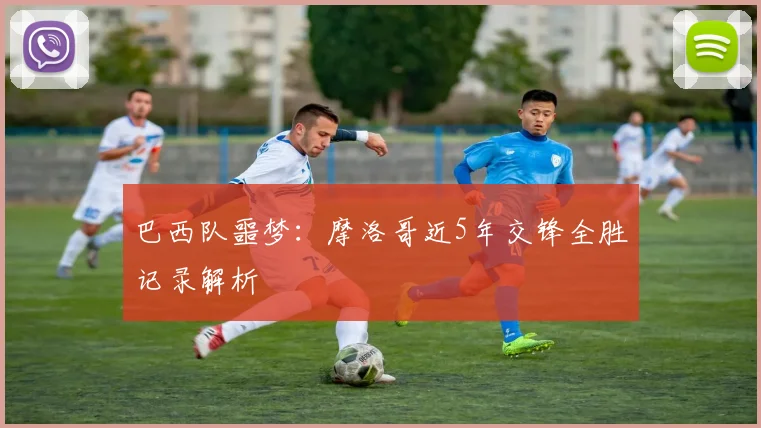 巴西队噩梦:摩洛哥近5年交锋全胜记录解析