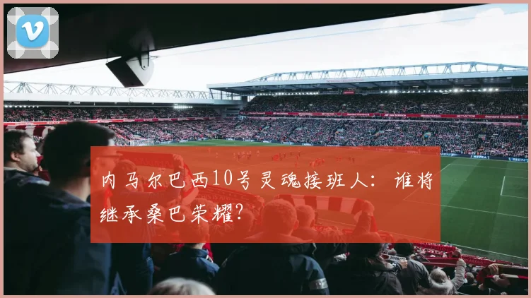 内马尔巴西10号灵魂接班人:谁将继承桑巴荣耀?