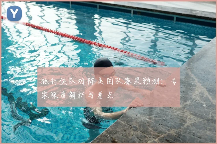 独行侠队对阵美国队赛果预测:专家深度解析与看点