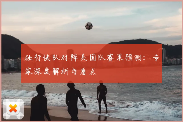 独行侠队对阵美国队赛果预测:专家深度解析与看点