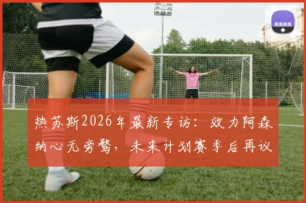 热苏斯2026年最新专访:效力阿森纳心无旁骛,未来计划赛季后再议