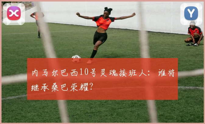 内马尔巴西10号灵魂接班人:谁将继承桑巴荣耀?