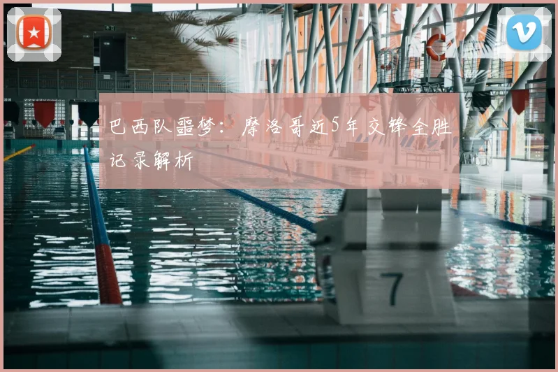 巴西队噩梦:摩洛哥近5年交锋全胜记录解析