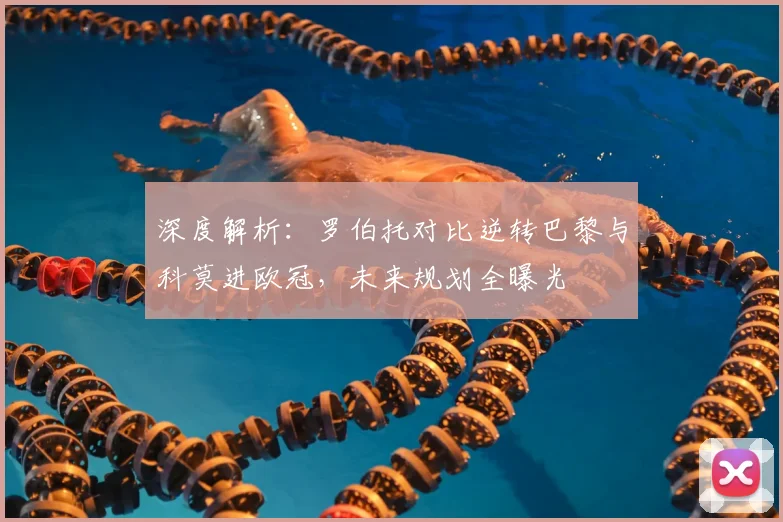深度解析:罗伯托对比逆转巴黎与科莫进欧冠,未来规划全曝光