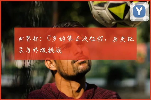 世界杯:C罗的第五次征程,历史纪录与终极挑战